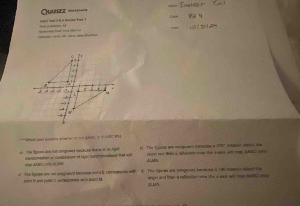 Nisos
Quizízz Workaheetz
Topic Teet 3 & 4 Review Part 3
fisal questions, 48
Wamsheud brnal Ahns Sürnd
capractor nanse 641. Clave Jéan-Gaptste
****Which best explains whether or not AABC ω ΔLMN? #32
ay. The ligures are not congruent because there is no rigid b) The figures are congruent pecsuse s 270° rotation about the
transformation or combination of rigid transformations that will origin and then a reflection over the x-axis will map △ ABC
map ∆ABC onto ALMN. △ L MN
s) The ligares are not congruent because point B corresponds with d) The ligures are congruent because a 180 rolation about the
soint N and point C corresponds with point M. drigin and then a reflection over the x-axis will map AABC ente
ALMN