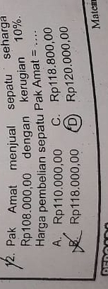 Pak Amat menjual sepatu seharga
Rp108.000,00 dengan kerugian 10%.
Harga pembelian sepatu Pak Amat = ....
A. Rp110.000,00 C. Rp118.800,00
B Rp118.000,00 D) Rp120.000,00
Matem