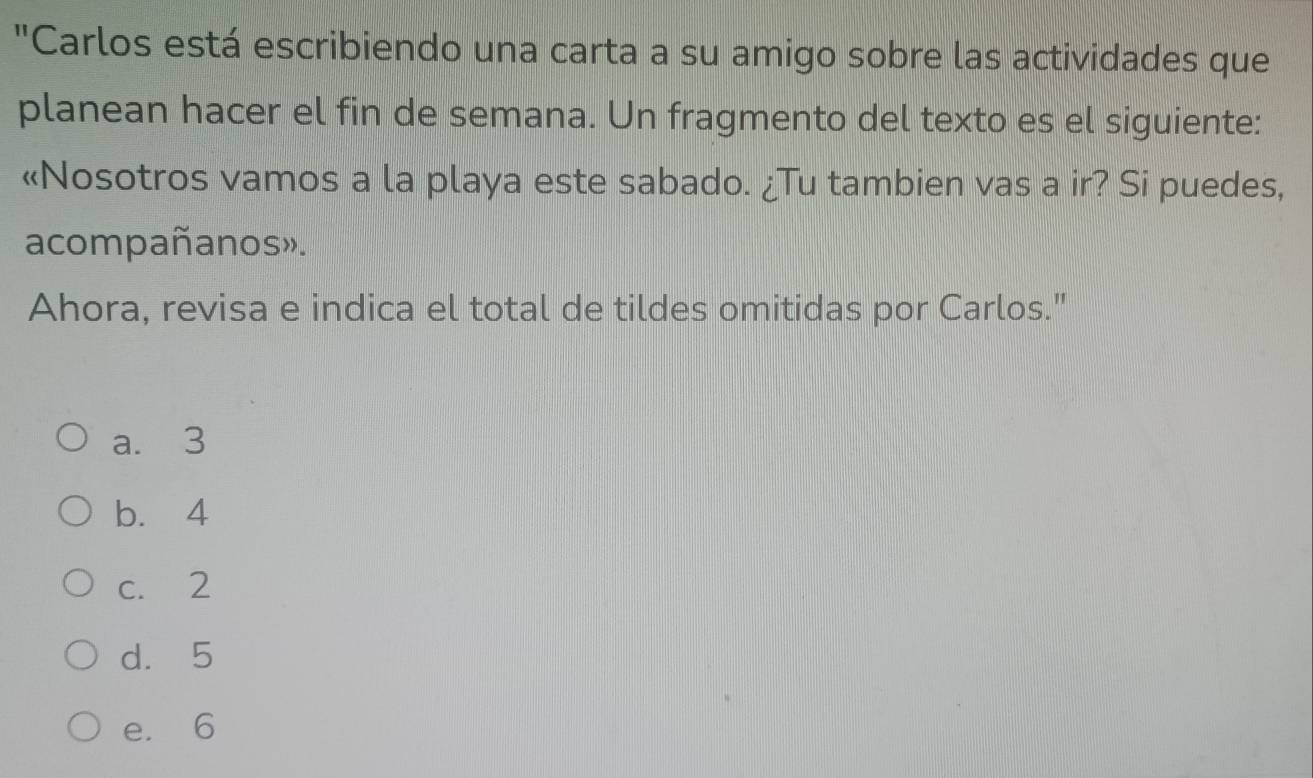 "Carlos está escribiendo una carta a su amigo sobre las actividades que
planean hacer el fin de semana. Un fragmento del texto es el siguiente:
«Nosotros vamos a la playa este sabado. ¿Tu tambien vas a ir? Si puedes,
acompañanos».
Ahora, revisa e indica el total de tildes omitidas por Carlos."
a. 3
b. 4
c. 2
d. 5
e. 6