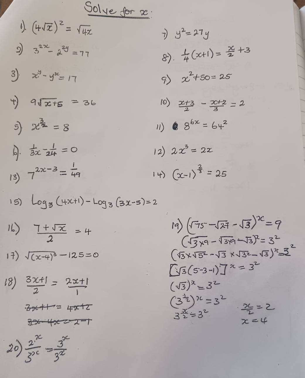 Solve for a
(. (4sqrt(x))^2=sqrt(4x) 7 y^2=27y
2 3^(2x)-2^(2y)=77
8.  1/4 (x+1)= x/2 +3
3. x^y-y^x=17 x^2+50=25
9
4) 9sqrt(x+5)=36 10)  (x+3)/2 - (x+2)/3 =2
5 x^(frac 3)2=8
11) 8^(6x)=64^2
.  1/3x - 1/24 =0 (2) 2x^3=2x
13 7^(2x-3)= 1/49  14) (x-1)^ 2/3 =25
15) log _3(4x+1)-log _3(3x-5)=2
16 ) (9) (sqrt(75)-sqrt(27)-sqrt(3))^x=9
 (7+sqrt(x))/2 =4
(sqrt(3* 9)-sqrt(3* 9)-sqrt(3))^2=3^2
17) sqrt((x-4)^3)-125=0
(sqrt(3)* sqrt(5^2)-sqrt(3)* sqrt(3^2)-sqrt(3))^x=2^2
[sqrt(3)(5-3-1)]^x=3^2
18)  (3x+1)/2 = (2x+1)/1 
(sqrt(3))^x=3^2
4x+2
(3^(frac 1)2)^x=3^2  x/2 =2
3^(frac x)2=3^2
x=4
20  2^x/3^x = 3^x/3^x 