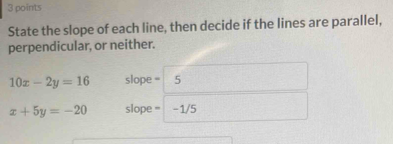 State the slope of each line, then decide if the lines are parallel,
perpendicular, or neither.
10x-2y=16 slope = 5
x+5y=-20 slope = -1/5