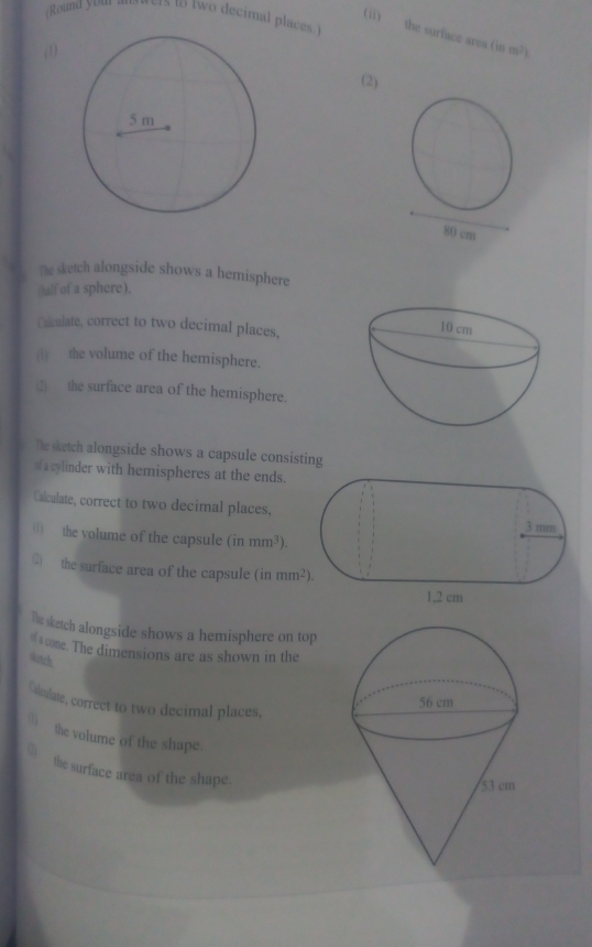 Round you two decimal places.) 
(ii) the surface area (is 
(1) m^2)
(2) 
The sketch alongside shows a hemisphere 
(half of a sphere). 
Calculate, correct to two decimal places, 
(1) the volume of the hemisphere. 
2) the surface area of the hemisphere. 
The sketch alongside shows a capsule consisting 
acylinder with hemispheres at the ends. 
Calculate, correct to two decimal places, 
() the volume of the capsule (inmm^3). 
② the surface area of the capsule in mm^2). 
The sketch alongside shows a hemisphere on top 
=cone. The dimensions are as shown in the 
4etch 
Calculate, correct to two decimal places, 
() the volume of the shape. 
_ the surface area of the shape.