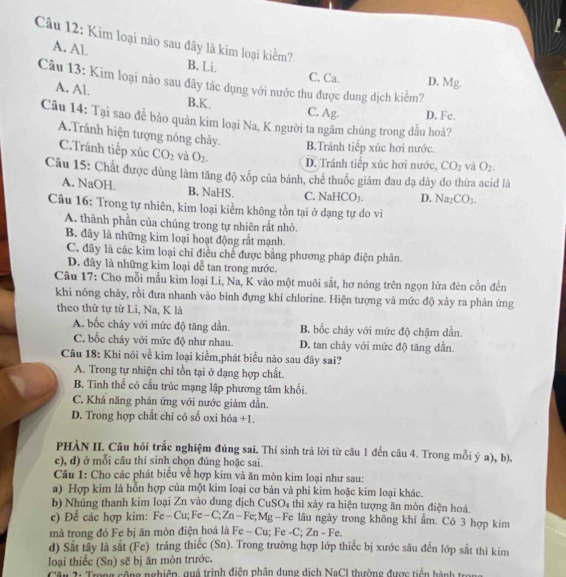 Kim loại nào sau đây là kim loại kiềm?
A. Al.
B. Li. C. Ca.
Câu 13: Kim loại nào sau đây tác dụng với nước thu được dung dịch kiềm? D. Mg.
A. Al.
B.K. C. Ag.
D. Fe.
Câu 14: Tại sao để bảo quản kim loại Na, K người ta ngâm chúng trong dầu hoả?
A.Tránh hiện tượng nóng chảy. CO_2 và O_2.
B.Tránh tiếp xúc hơi nước.
C.Tránh tiếp xúc CO_2 và O_2.
D. Tránh tiếp xúc hơi nước,
Câu 15: Chất được dùng làm tăng độ xốp của bánh, chế thuốc giảm đau dạ dày do thừa acid là
A. NaOH. B. NaHS.
C. NaHCO_3. D. Na_2CO_3.
Câu 16: Trong tự nhiên, kim loại kiềm không tồn tại ở dạng tự do vì
A. thành phần của chúng trong tự nhiên rất nhỏ.
B. đây là những kim loại hoạt động rất mạnh.
C. đây là các kim loại chỉ điều chế được bằng phương pháp điện phân.
D. đây là những kim loại dễ tan trong nước.
Câu 17: Cho mỗi mẫu kim loại Li, Na, K vào một muôi sắt, hơ nóng trên ngọn lửa đèn cồn đến
khi nóng chảy, rồi đưa nhanh vào bình đựng khí chlorine. Hiện tượng và mức độ xảy ra phản ứng
theo thứ tự từ Li, Na, K là
A. bốc cháy với mức độ tăng dần. B. bốc cháy với mức độ chậm dần.
C. bốc cháy với mức độ như nhau. D. tan chảy với mức độ tăng dần.
Câu 18: Khi nói về kim loại kiềm,phát biểu nào sau đây sai?
A. Trong tự nhiện chỉ tồn tại ở dạng hợp chất.
B. Tinh thể có cấu trúc mạng lập phương tâm khối.
C. Khả năng phản ứng với nước giảm dần.
D. Trong hợp chất chỉ có số oxi hóa +1.
PHÀN II. Câu hỏi trắc nghiệm đúng sai. Thí sinh trả lời từ câu 1 đến câu 4. Trong mỗi ý a), b),
c), d) ở mỗi câu thí sinh chọn đúng hoặc sai.
Câu 1: Cho các phát biểu về hợp kim và ăn mòn kim loại như sau:
a) Hợp kim là hỗn hợp của một kim loại cơ bản và phi kim hoặc kim loại khác.
b) Nhúng thanh kim loại Zn vào dung dịch CuSO4 thì xảy ra hiện tượng ăn mòn điện hoá.
c) Để các hợp kim: Fe-Cu;Fe-C;Zn-Fe;N Mg-Fe lâu ngày trong không khí ẩm. Có 3 hợp kim
mà trong đó Fe bị ăn mòn điện hoá là Fe-Cu; Fe -C; Zn-Fe.
d) Sắt tây là sắt (Fe) tráng thiếc (Sn). Trong trường hợp lớp thiếc bị xước sâu đến lớp sắt thì kim
loại thiếc (Sn) sẽ bị ăn mòn trước.
2   Trong cộng nghiêp, quá trình điện phân dung dịch NaCl thường được tiến hành tra