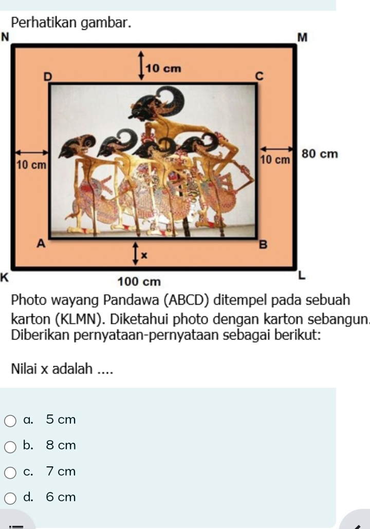 Perhatikan gambar.
N
K
Photo wayang Pandawa (ABCD) ditempel pada sebuah
karton (KLMN). Diketahui photo dengan karton sebangun.
Diberikan pernyataan-pernyataan sebagai berikut:
Nilai x adalah ....
a. 5 cm
b. 8 cm
c. 7 cm
d. 6 cm