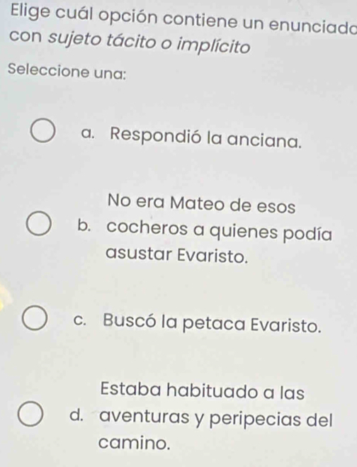 Elige cuál opción contiene un enunciado
con sujeto tácito o implícito
Seleccione una:
a. Respondió la anciana.
No era Mateo de esos
b. cocheros a quienes podía
asustar Evaristo.
c. Buscó la petaca Evaristo.
Estaba habituado a las
d. aventuras y peripecias del
camino.