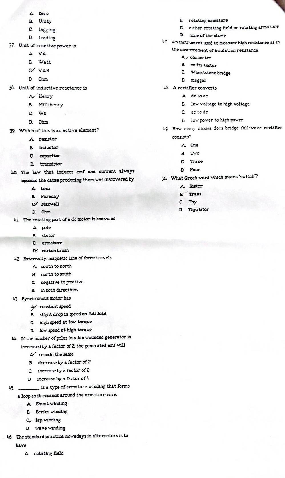A Zero
B Unity B rotating armature
Clagging C either rotating Neld or rotating armature
D leading
D none of the above
47. An instrument used to measure high resistance as in
37. Unit of reactive power is the measurement of insulation resistance.
A VA Ayohmmeter
B Watt B multi-tester
CVAR
C Wheatstone bridge
D Onm
D megger
38. Unit of inductive reactance is L A rectifer converts
A Henry A de to ac
B Milltheary B low voltage to high voltage
C Wb C ac to do
D. Ohm D low power to high power.
39. Which of this is an active element? 19 How many diodes does bridge full-wave rectifer
A resistor consists?
B Inductor A. One
C capacitor B Two
D. transistor C Three
40. The law that induces emf and current always D. Four
opposes the cause producing them was discovered by 50. What Greek word which means "switch"?
A Lenz A. Ristor
B Faraday B Trans
C Marwell C Thy
D. Ohm D Thyristor
41 The rotating part of a dc motor is known as
A pole
B stator
C armature
D carbon brush
42 Externally, magnetic line of force travels
A south to north
B north to south
C negative to positive
D. in both directions
43 Synchronous motor has
A constant speed
Bslight drop in speed on full load
C high speed at low torque
D. low speed at high torque
h If the number of poles in a lap wounded generator is
increased by a factor of 2, the generated emf will
A remain the same
B. decrease by a factor of 2
C. increase by a factor of 2
D. increase by a factor of L
45. is a type of armature winding that forms 
a loop as it expands around the armature core.
A. Shunt winding
B. Series winding
C lap winding
D wave winding
L6. The standard practice, nowadays in alternators is to
have
A rotating feld