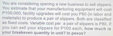 You are considering opening a new business to sell slippers. 
You estimate that your manufacturing equipment will cost
P100,000, facility upgrades will cost you P80 (in labor and 
materials) to produce a pair of slippers. Both are classified 
as fixed costs. Variable cost per a pair of slippers is P80. If 
you can sell your slippers for P100 each, how much is 
your breakeven quantity in unit? In pesos?