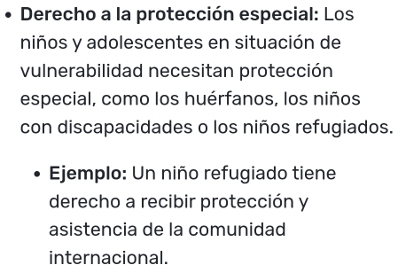 Derecho a la protección especial: Los 
niños y adolescentes en situación de 
vulnerabilidad necesitan protección 
especial, como los huérfanos, los niños 
con discapacidades o los niños refugiados. 
Ejemplo: Un niño refugiado tiene 
derecho a recibir protección y 
asistencia de la comunidad 
internacional.