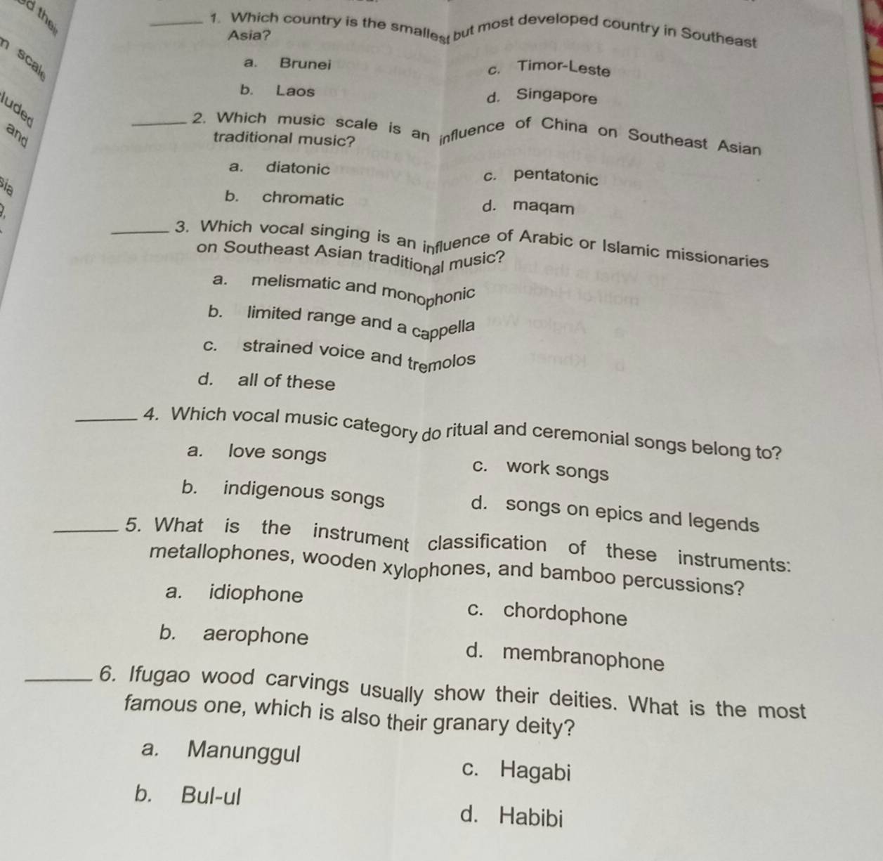 thei
_1. Which country is the smalles but most developed country in Southeast
Asia?
scal
a. Brunei c. Timor-Leste
b. Laos d. Singapore
uded
and
_2. Which music scale is an influence of China on Southeast Asian
traditional music?
a. diatonic c. pentatonic
ia b. chromatic d. maqam
_3. Which vocal singing is an influence of Arabic or Islamic missionaries
on Southeast Asian traditional music?
a. melismatic and monophonic
b. limited range and a cappella
c. strained voice and tremolos
d. all of these
_4. Which vocal music category do ritual and ceremonial songs belong to?
a. love songs c. work songs
b. indigenous songs
d. songs on epics and legends
_5. What is the instrument classification of these instruments:
metallophones, wooden xylophones, and bamboo percussions?
a. idiophone c. chordophone
b. aerophone d. membranophone
_6. Ifugao wood carvings usually show their deities. What is the most
famous one, which is also their granary deity?
a. Manunggul c. Hagabi
b. Bul-ul d. Habibi