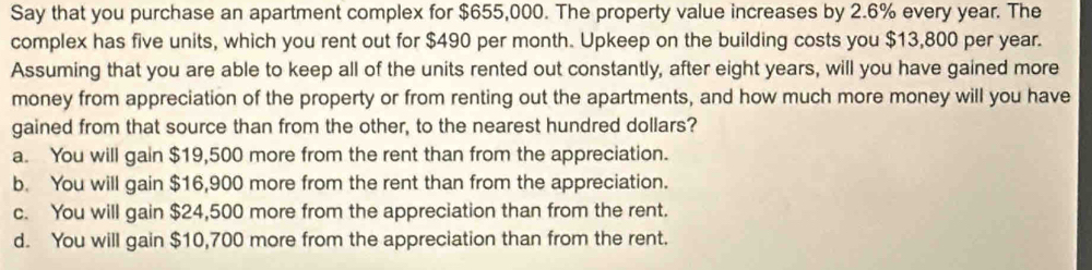 Say that you purchase an apartment complex for $655,000. The property value increases by 2.6% every year. The
complex has five units, which you rent out for $490 per month. Upkeep on the building costs you $13,800 per year.
Assuming that you are able to keep all of the units rented out constantly, after eight years, will you have gained more
money from appreciation of the property or from renting out the apartments, and how much more money will you have
gained from that source than from the other, to the nearest hundred dollars?
a. You will gain $19,500 more from the rent than from the appreciation.
b. You will gain $16,900 more from the rent than from the appreciation.
c. You will gain $24,500 more from the appreciation than from the rent.
d. You will gain $10,700 more from the appreciation than from the rent.