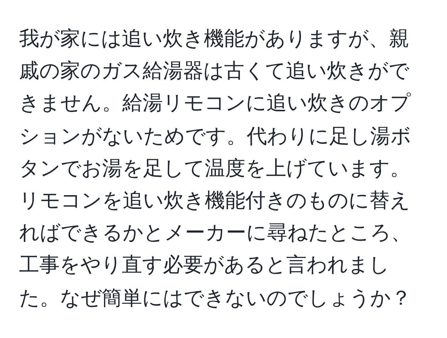 我が家には追い炊き機能がありますが、親戚の家のガス給湯器は古くて追い炊きができません。給湯リモコンに追い炊きのオプションがないためです。代わりに足し湯ボタンでお湯を足して温度を上げています。リモコンを追い炊き機能付きのものに替えればできるかとメーカーに尋ねたところ、工事をやり直す必要があると言われました。なぜ簡単にはできないのでしょうか？