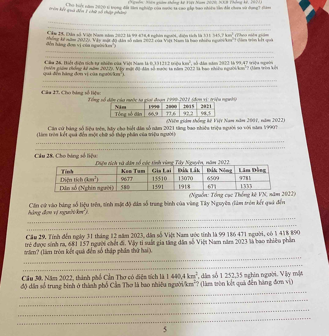 (Nguồn: Niên giảm thống kê Việt Nam 2020, NXB Thổng kê, 2021)
Cho biết năm 2020 tỉ trọng đất lâm nghiệp của nước ta cao gắp bao nhiêu lần đất chưa sử dụng? (làm
tròn kết quả đến 1 chữ số thập phân)
_
_
Câu 25. Dân số Việt Nam năm 2022 là 99 474,4 nghìn người, diện tích là 3 331345,7km^2 (Theo niên giám
thống kê năm 2022). Vậy mật độ dân số năm 2022 của Việt Nam là bao nhiêu ngườ i/km^2 ? (làm tròn kết quả
_
đến hàng đơn vị của người/km²)
_
Câu 26. Biết diện tích tự nhiên của Việt Nam là 0,331212 triệu km^2 *, số dân năm 2022 là 99,47 triệu người
(niên giám thống kê năm 2022). Vậy mật độ dân số nước ta năm 2022 là bao nhiêu người /km^2 ? (làm tròn kết
quả đến hàng đơn vị của người/ /km^2)
_
_
Câu 27. Cho bảng số liệu:
Tổng số dân của nước ta giai đoạn 1990-2021 (đơn vị: triệu người)
(Niên giám thống kê Việt Nam năm 2001, năm 2022)
Căn cứ bảng số liệu trên, hãy cho biết dân số năm 2021 tăng bao nhiêu triệu người so với năm 1990?
(làm tròn kết quả đến một chữ số thập phân của triệu người)
_
_
Câu 28. Cho bảng số liệu:
năm 2022.
(Nguồn2)
Căn cứ vào bảng số liệu trên, tính mật độ dân số trung bình của vùng Tây Nguyên (làm tròn kết quả đến
_
hàng đơn vị người/km²).
_
Câu 29. Tính đến ngày 31 tháng 12 năm 2023, dân số Việt Nam ước tính là 99 186 471 người, có 1 418 890
trẻ được sinh ra, 681 157 người chết đi. Vậy tỉ suất gia tăng dân số Việt Nam năm 2023 là bao nhiêu phần
_
trăm? (làm tròn kết quả đến số thập phân thứ hai).
_
Câu 30. Năm 2022, thành phố Cần Thơ có diện tích là 1440,4km^2 *, dân số 1 252,35 nghìn người. Vậy mật
_
độ dân số trung bình ở thành phố Cần Thơ là bao nhiêu người/l cm^2 *? (làm tròn kết quả đến hàng đơn vị)
_
_
_
5