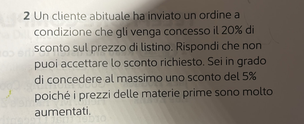 Un cliente abituale ha inviato un ordine a 
condizione che gli venga concesso il 20% di 
sconto sul prezzo di listino. Rispondi che non 
puoi accettare lo sconto richiesto. Sei in grado 
di concedere al massimo uno sconto del 5%
poiché i prezzi delle materie prime sono molto 
aumentati.