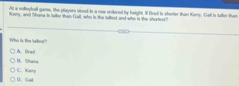 At a volleyball game, the players stood in a row ordered by height. If Brad is shorter than Kerry, Gail is taller than
Kerry, and Shana is taller than Gail, who is the tallest and who is the shortest?
Who is the tallest?
A. Brad
B. Shana
C. Kerry
D、 Gail
