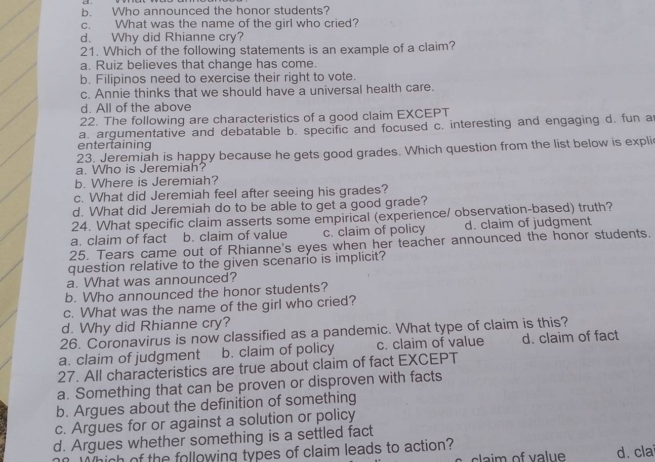 b. Who announced the honor students?
c. What was the name of the girl who cried?
d. Why did Rhianne cry?
21. Which of the following statements is an example of a claim?
a. Ruiz believes that change has come.
b. Filipinos need to exercise their right to vote.
c. Annie thinks that we should have a universal health care.
d. All of the above
22. The following are characteristics of a good claim EXCEPT
a. argumentative and debatable b. specific and focused c. interesting and engaging d. fun a
entertaining
23. Jeremiah is happy because he gets good grades. Which question from the list below is expli
a. Who is Jeremiah?
b. Where is Jeremiah?
c. What did Jeremiah feel after seeing his grades?
d. What did Jeremiah do to be able to get a good grade?
24. What specific claim asserts some empirical (experience/ observation-based) truth?
a. claim of fact b. claim of value c. claim of policy d. claim of judgment
25. Tears came out of Rhianne's eyes when her teacher announced the honor students.
question relative to the given scenario is implicit?
a. What was announced?
b. Who announced the honor students?
c. What was the name of the girl who cried?
d. Why did Rhianne cry?
26. Coronavirus is now classified as a pandemic. What type of claim is this?
a. claim of judgment b. claim of policy c. claim of value d. claim of fact
27. All characteristics are true about claim of fact EXCEPT
a. Something that can be proven or disproven with facts
b. Argues about the definition of something
c. Argues for or against a solution or policy
d. Argues whether something is a settled fact
Which of the following types of claim leads to action?
claim of va lue d. cla