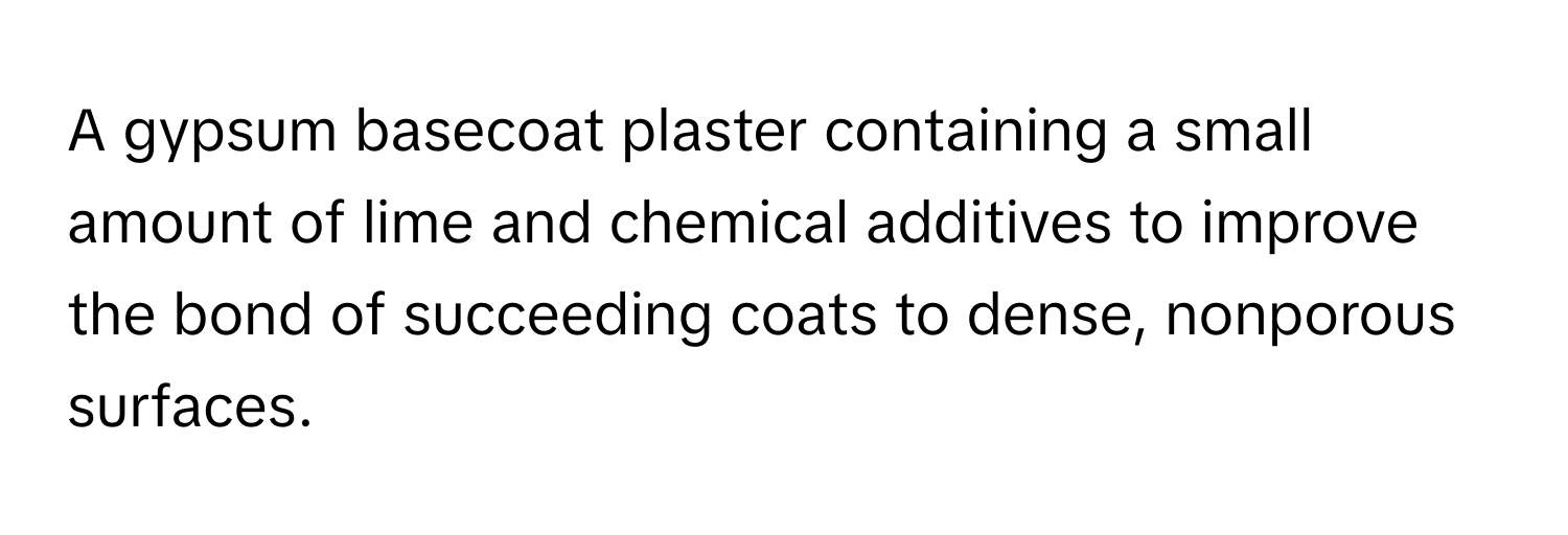 A gypsum basecoat plaster containing a small amount of lime and chemical additives to improve the bond of succeeding coats to dense, nonporous surfaces.