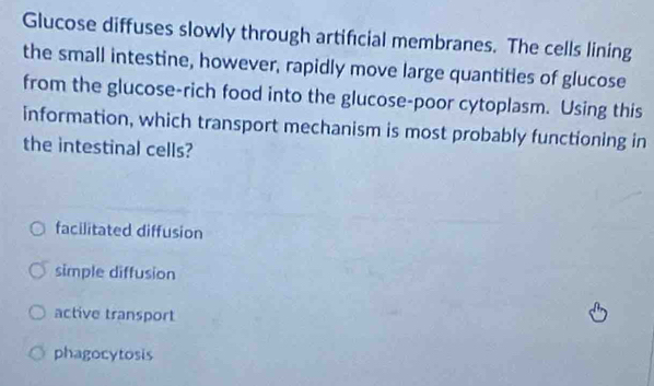 Glucose diffuses slowly through artificial membranes. The cells lining
the small intestine, however, rapidly move large quantities of glucose
from the glucose-rich food into the glucose-poor cytoplasm. Using this
information, which transport mechanism is most probably functioning in
the intestinal cells?
facilitated diffusion
simple diffusion
active transport
phagocytosis