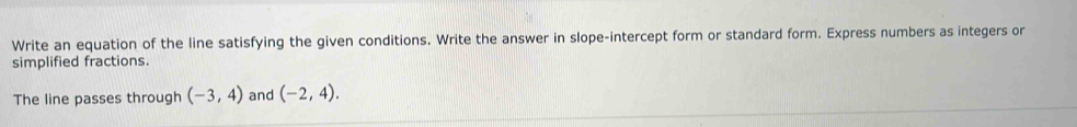 Write an equation of the line satisfying the given conditions. Write the answer in slope-intercept form or standard form. Express numbers as integers or 
simplified fractions. 
The line passes through (-3,4) and (-2,4).
