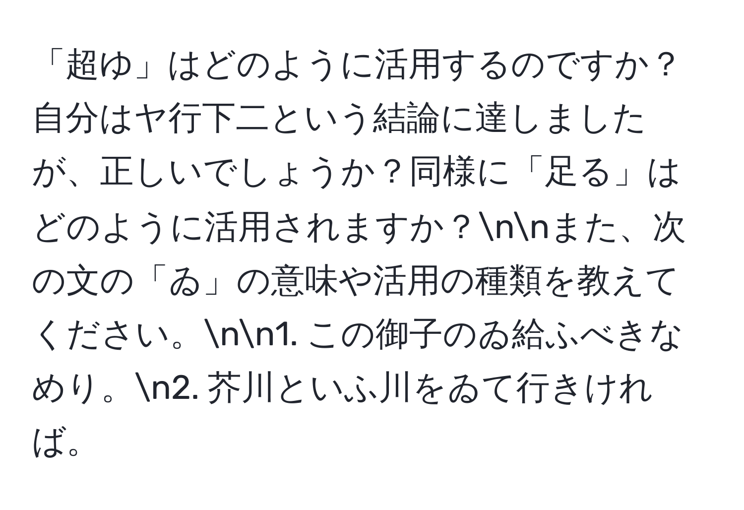 「超ゆ」はどのように活用するのですか？自分はヤ行下二という結論に達しましたが、正しいでしょうか？同様に「足る」はどのように活用されますか？nnまた、次の文の「ゐ」の意味や活用の種類を教えてください。nn1. この御子のゐ給ふべきなめり。n2. 芥川といふ川をゐて行きければ。