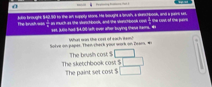 Perplesing Problems: Part Sign aut 
Julio brought $42.50 to the art supply store. He bought a brush, a sketchbook, and a paint set. 
The brush was  1/4  as much as the sketchbook, and the sketchbook cost  2/3  the cost of the paint 
set. Julio had $4.00 left over after buying these items. “ 
What was the cost of each item? 
Solve on paper. Then check your work on Zearn. 
The brush cos t$□
The sketchbook cos t$□
The paint set cos t$□