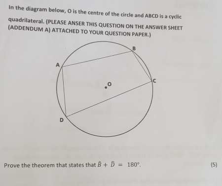 In the diagram below, O is the centre of the circle and ABCD is a cyclic 
quadrilateral. (PLEASE ANSER THIS QUESTION ON THE ANSWER SHEET 
(ADDENDUM A) ATTACHED TO YOUR QUESTION PAPER.) 
Prove the theorem that states that hat B+hat D=180°. (5)