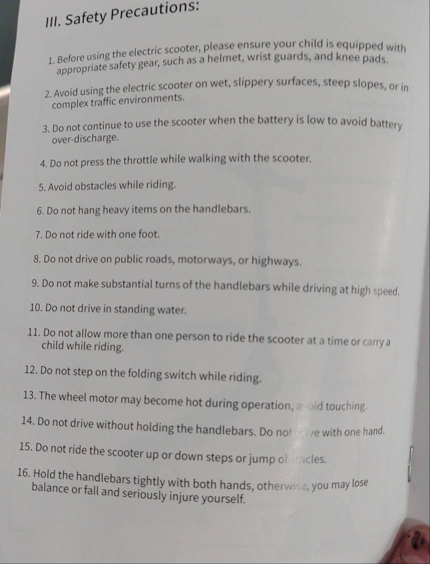 Safety Precautions: 
1. Before using the electric scooter, please ensure your child is equipped with 
appropriate safety gear, such as a helmet, wrist guards, and knee pads. 
2. Avoid using the electric scooter on wet, slippery surfaces, steep slopes, or in 
complex traffic environments. 
3. Do not continue to use the scooter when the battery is low to avoid battery 
over-discharge. 
4. Do not press the throttle while walking with the scooter. 
5. Avoid obstacles while riding. 
6. Do not hang heavy items on the handlebars. 
7. Do not ride with one foot. 
8. Do not drive on public roads, motorways, or highways. 
9. Do not make substantial turns of the handlebars while driving at high speed. 
10. Do not drive in standing water. 
11. Do not allow more than one person to ride the scooter at a time or carry a 
child while riding. 
12. Do not step on the folding switch while riding. 
13. The wheel motor may become hot during operation, avoid touching. 
14. Do not drive without holding the handlebars. Do not wive with one hand. 
15. Do not ride the scooter up or down steps or jump ob acles. 

16. Hold the handlebars tightly with both hands, otherwise, you may lose 
balance or fall and seriously injure yourself.