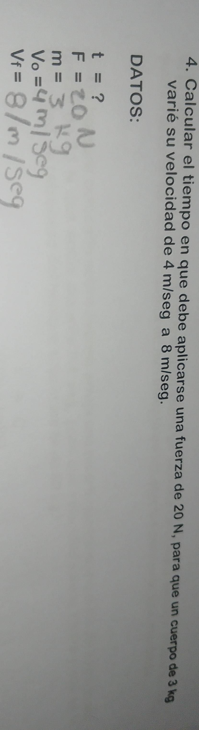 Calcular el tiempo en que debe aplicarse una fuerza de 20 N, para que un cuerpo de 3 kg
varié su velocidad de 4 m/seg a 8 m/seg.
DATOS:
t= ?
F=
m=
V_o=
V_f=