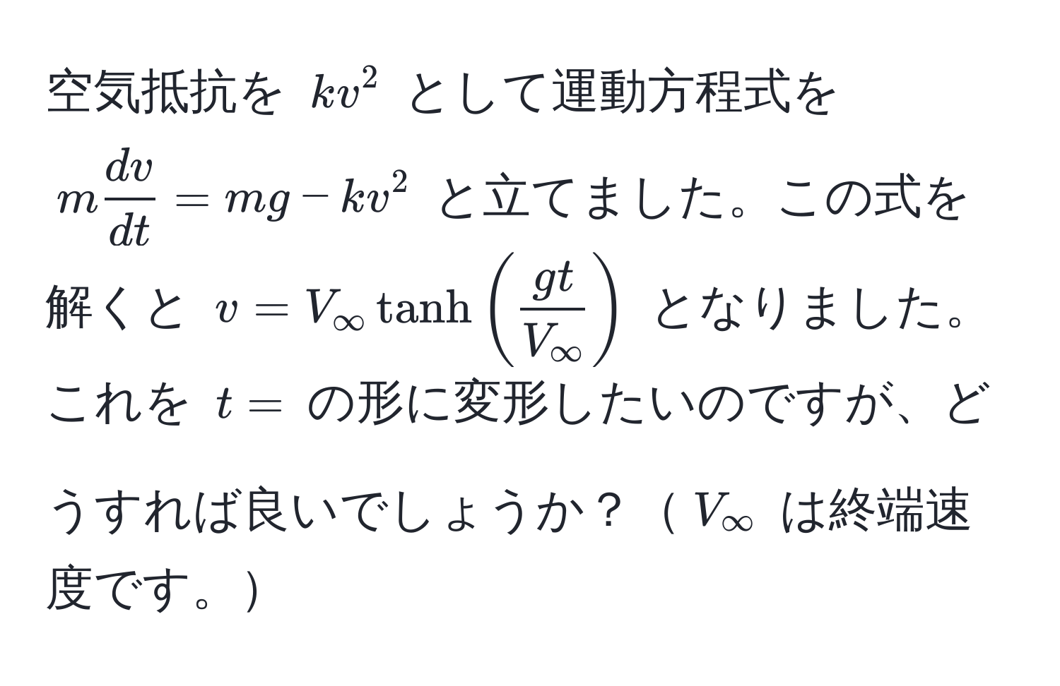 空気抵抗を $kv^(2$ として運動方程式を $m fracdv)dt = mg - kv^(2$ と立てました。この式を解くと $v = V_∈fty tanh(fracgt)V_∈fty)$ となりました。これを $t =$ の形に変形したいのですが、どうすれば良いでしょうか？$V_∈fty$ は終端速度です。