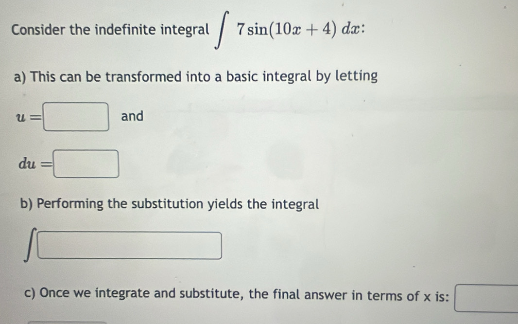 Consider the indefinite integral ∈t 7sin (10x+4)dx : 
a) This can be transformed into a basic integral by letting
u=□ and
du=□
b) Performing the substitution yields the integral
□ □
f(x)=
c) Once we integrate and substitute, the final answer in terms of x is: □