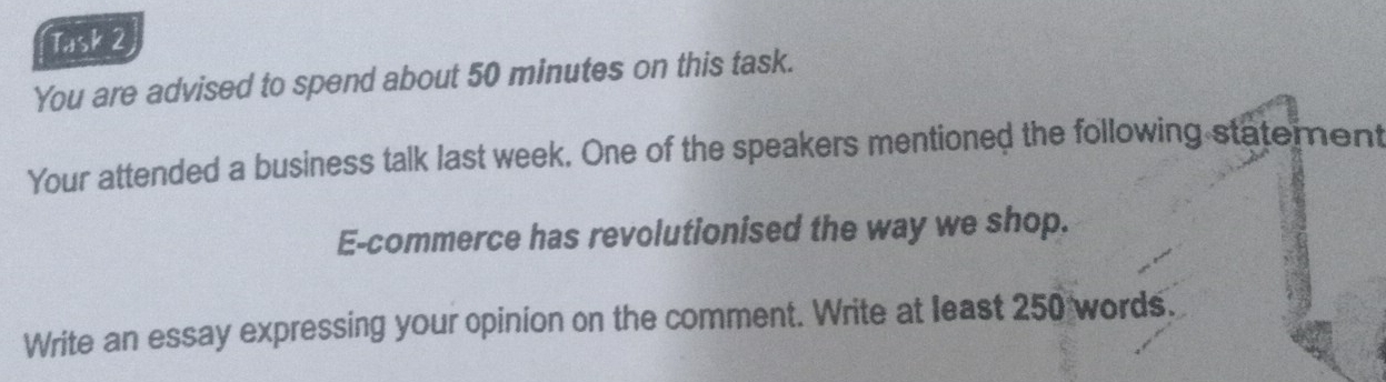 Task 2 
You are advised to spend about 50 minutes on this task. 
Your attended a business talk last week. One of the speakers mentioned the following statement 
E-commerce has revolutionised the way we shop. 
Write an essay expressing your opinion on the comment. Write at least 250 words.