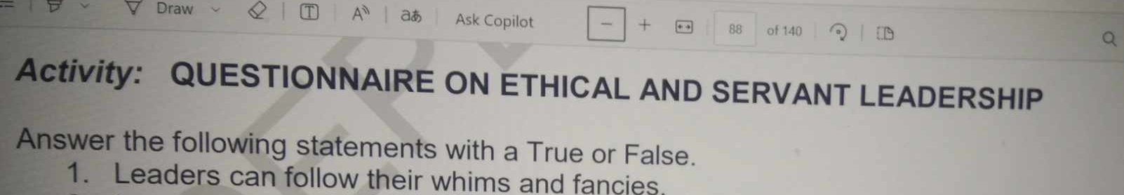 A^n aあ 
Draw Ask Copilot - + 88 of 140
Activity: QUESTIONNAIRE ON ETHICAL AND SERVANT LEADERSHIP 
Answer the following statements with a True or False. 
1. Leaders can follow their whims and fancies.