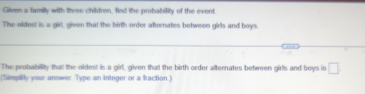 Given a family with three children, find the probability of the event. 
The oldest is a girl, given that the birth order alternates between girls and boys. 
The probability that the oldest is a girl, given that the birth order alternates between girls and boys is □ -
(Simplify your answer. Type an integer or a fraction.)