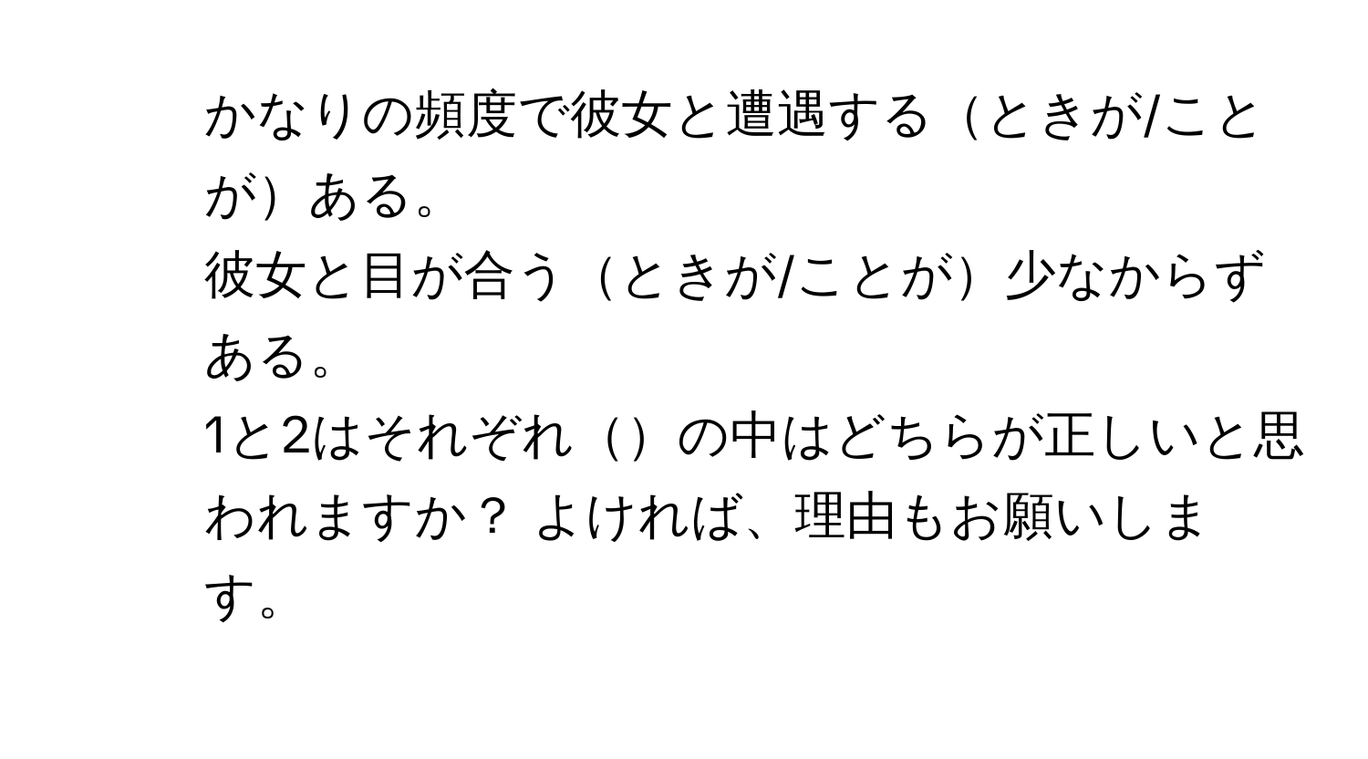 かなりの頻度で彼女と遭遇するときが/ことがある。  
2. 彼女と目が合うときが/ことが少なからずある。  
1と2はそれぞれの中はどちらが正しいと思われますか？ よければ、理由もお願いします。