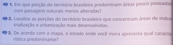 Em que porção do território brasileiro predominam áreas pouco povoadas 
com paisagens naturais menos alteradas? 
2. Localize as porções do território brasileiro que concentram áreas de indus 
trialização e urbanização mais desenvolvidas. 
3. De acordo com o mapa, o estado onde você mora apresenta qual caracte 
rística predominante?