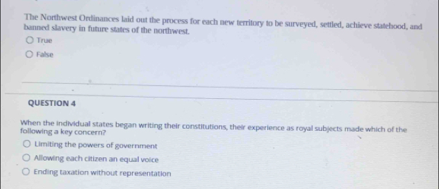 The Northwest Ordinances laid out the process for each new territory to be surveyed, settled, achieve statehood, and
banned slavery in future states of the northwest.
True
False
QUESTION 4
When the individual states began writing their constitutions, their experience as royal subjects made which of the
following a key concern?
Limiting the powers of government
Allowing each citizen an equal voice
Ending taxation without representation