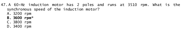 A 60-Hz induction motor has 2 poles and runs at 3510 rpm. What is the
synchronous speed of the induction motor?
A. 3200 rpm
B. 3600 rpm *
C. 3800 rpm
D. 3400 rpm