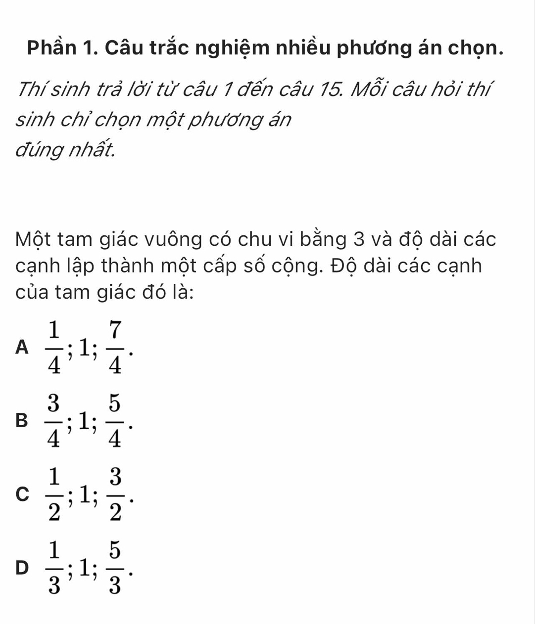 Phần 1. Câu trắc nghiệm nhiều phương án chọn.
Thí sinh trả lời từ câu 1 đến câu 15. Mỗi câu hỏi thí
sinh chỉ chọn một phương án
đúng nhất.
Một tam giác vuông có chu vi bằng 3 và độ dài các
cạnh lập thành một cấp số cộng. Độ dài các cạnh
của tam giác đó là:
A  1/4 ; 1;  7/4 .
B  3/4 ; 1;  5/4 .
C  1/2 ; 1;  3/2 .
D  1/3 ; 1;  5/3 .