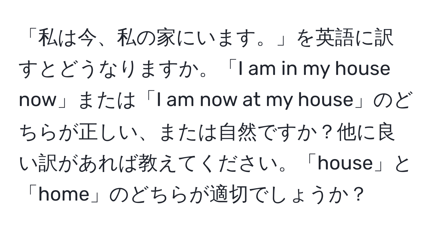 「私は今、私の家にいます。」を英語に訳すとどうなりますか。「I am in my house now」または「I am now at my house」のどちらが正しい、または自然ですか？他に良い訳があれば教えてください。「house」と「home」のどちらが適切でしょうか？