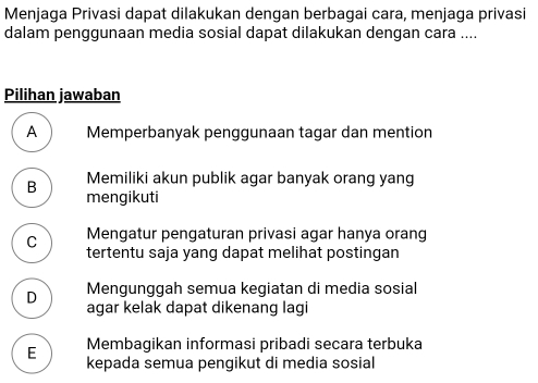 Menjaga Privasi dapat dilakukan dengan berbagai cara, menjaga privasi
dalam penggunaan media sosial dapat dilakukan dengan cara ....
Pilihan jawaban
A Memperbanyak penggunaan tagar dan mention
B Memiliki akun publik agar banyak orang yang
mengikuti
C Mengatur pengaturan privasi agar hanya orang
tertentu saja yang dapat melihat postingan
Mengunggah semua kegiatan di media sosial
D agar kelak dapat dikenang lagi
E Membagikan informasi pribadi seçara terbuka
kepada semua pengikut di media sosial