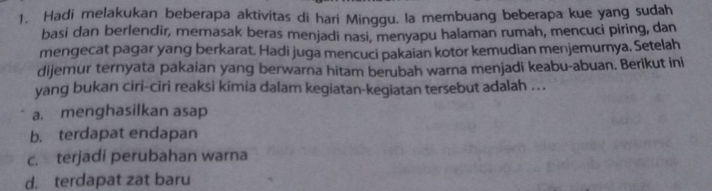 Hadi melakukan beberapa aktivitas di hari Minggu. la membuang beberapa kue yang sudah
basi dan berlendir, memasak beras menjadi nasi, menyapu halaman rumah, mencuci piring, dan
mengecat pagar yang berkarat. Hadi juga mencuci pakaian kotor kemudian menjemurnya. Setelah
dijemur ternyata pakaian yang berwarna hitam berubah warna menjadi keabu-abuan. Berikut ini
yang bukan ciri-ciri reaksi kimia dalam kegiatan-kegiatan tersebut adalah ...
a. menghasilkan asap
b. terdapat endapan
c. terjadi perubahan warna
d. terdapat zat baru