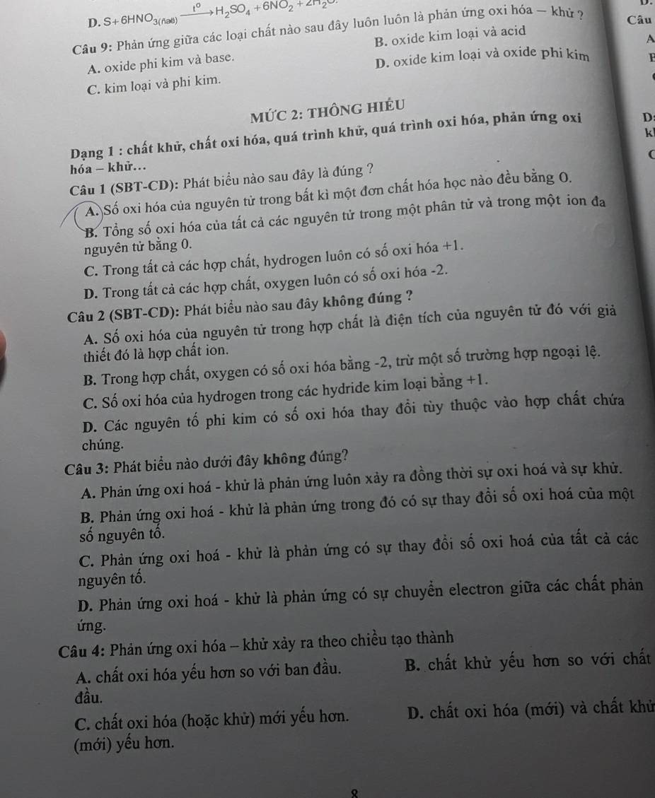 D. S+6HNO_3(fial)xrightarrow I^0H_2SO_4+6NO_2+2H_2O
Câu 9: Phản ứng giữa các loại chất nào sau đây luôn luôn là phản ứng oxi hóa ~ khứ ? Câu
A. oxide phi kim và base. B. oxide kim loại và acid
A
D. oxide kim loại và oxíde phi kim F
C. kim loại và phi kim.
mứC 2: thônG hIÉU
k
Dạng 1 : chất khử, chất oxi hóa, quá trình khử, quá trình oxi hóa, phản ứng oxi D
(
hóa - khử.
Câu 1 (SBT-CD): Phát biểu nào sau đây là đúng ?
A. Số oxi hóa của nguyên tử trong bất kì một đơn chất hóa học nào đều bằng O.
B. Tổng số oxi hóa của tất cả các nguyên tử trong một phân tử và trong một ion đa
nguyên tử bằng 0.
C. Trong tất cả các hợp chất, hydrogen luôn có số oxi hóa +1.
D. Trong tất cả các hợp chất, oxygen luôn có số oxi hóa -2.
Câu 2 (SBT-CD): Phát biểu nào sau đây không đúng ?
A. Số oxi hóa của nguyên tử trong hợp chất là điện tích của nguyên tử đó với giả
thiết đó là hợp chất ion.
B. Trong hợp chất, oxygen có số oxi hóa bằng -2, trừ một số trường hợp ngoại lệ.
C. Số oxi hóa của hydrogen trong các hydride kim loại bằng +1.
D. Các nguyên tố phi kim có số oxi hóa thay đổi tùy thuộc vào hợp chất chứa
chúng.
Câu 3: Phát biểu nào dưới đây không đúng?
A. Phản ứng oxi hoá - khử là phản ứng luôn xảy ra đồng thời sự oxi hoá và sự khử.
B. Phản ứng oxi hoá - khử là phản ứng trong đó có sự thay đồi số oxi hoá của một
số nguyên tổ.
C. Phản ứng oxi hoá - khử là phản ứng có sự thay đổi số oxi hoá của tất cả các
nguyên tố.
D. Phản ứng oxi hoá - khử là phản ứng có sự chuyển electron giữa các chất phản
ng.
Câu 4: Phản ứng oxi hóa - khử xảy ra theo chiều tạo thành
A. chất oxi hóa yếu hơn so với ban đầu. B. chất khử yếu hơn so với chất
đầu.
C. chất oxi hóa (hoặc khử) mới yếu hơn. D. chất oxi hóa (mới) và chất khử
(mới) yếu hơn.