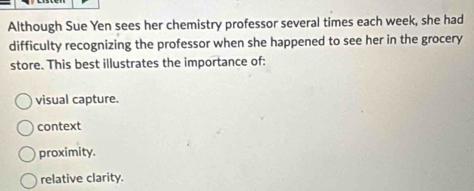 Although Sue Yen sees her chemistry professor several times each week, she had
difficulty recognizing the professor when she happened to see her in the grocery
store. This best illustrates the importance of:
visual capture.
context
proximity.
relative clarity.