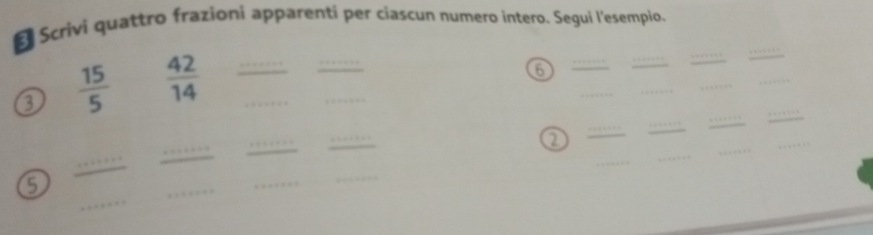 Scrivi quattro frazioni apparenti per ciascun numero intero. Segui l'esempio. 
_ 
_ 
3  15/5   42/14  __ 
_ 
_ 
6 
_ 
_ 
_ 
_ 
_ 
_ 
_ 
_ 
_ 
_ 
_ 
_ 
_ 
2 
_ 
_ 
_ 
_ 
_ 
_ 
_ 
5 
_ 
_