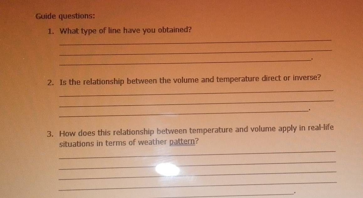 Guide questions: 
1. What type of line have you obtained? 
_ 
_ 
_ 
_ 
2. Is the relationship between the volume and temperature direct or inverse? 
_ 
_" 
3. How does this relationship between temperature and volume apply in real-life 
_ 
situations in terms of weather pattern? 
_ 
_ 
_ 
_.