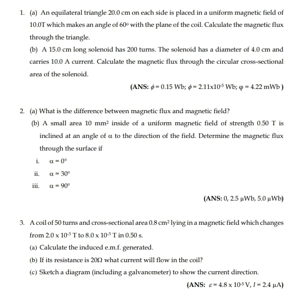 An equilateral triangle 20.0 cm on each side is placed in a uniform magnetic field of
10.0T which makes an angle of 60° with the plane of the coil. Calculate the magnetic flux 
through the triangle. 
(b) A 15.0 cm long solenoid has 200 turns. The solenoid has a diameter of 4.0 cm and 
carries 10.0 A current. Calculate the magnetic flux through the circular cross-sectional 
area of the solenoid. 
(ANS: phi =0.15Wb; phi =2.11* 10^(-5)Wb; varphi =4.22mWb)
2. (a) What is the difference between magnetic flux and magnetic field? 
(b) A small area 10mm^2 inside of a uniform magnetic field of strength 0.50 T is 
inclined at an angle of α to the direction of the field. Determine the magnetic flux 
through the surface if 
i. a=0°
ii. alpha =30°
iii. a=90°
(ANS: 0, 2.5 μWb, 5.0 μWb) 
3. A coil of 50 turns and cross-sectional area 0.8cm^2 IV ing in a magnetic field which changes 
from 2.0* 10^(-3)T to 8.0* 10^(-3)T in 0.50 s. 
(a) Calculate the induced e. m.f. generated. 
(b) If its resistance is 20Ω what current will flow in the coil? 
(c) Sketch a diagram (including a galvanometer) to show the current direction. 
(ANS: varepsilon =4.8* 10^(-5)V, I=2.4mu A)