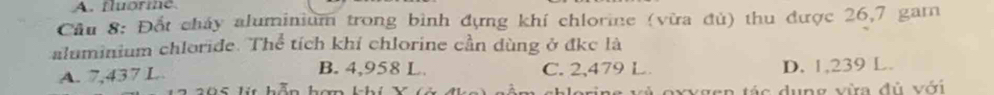 fluorme
Cầu 8: Đốt cháy aluminium trong bình đựng khí chlorine (vừa đủ) thu được 26,7 gam
aluminium chloride. Thể tích khi chlorine cần dùng ở đkc là
A. 7,437 L B. 4,958 L. C. 2,479 L D. 1,239 L.
á c dung vừa đủ với