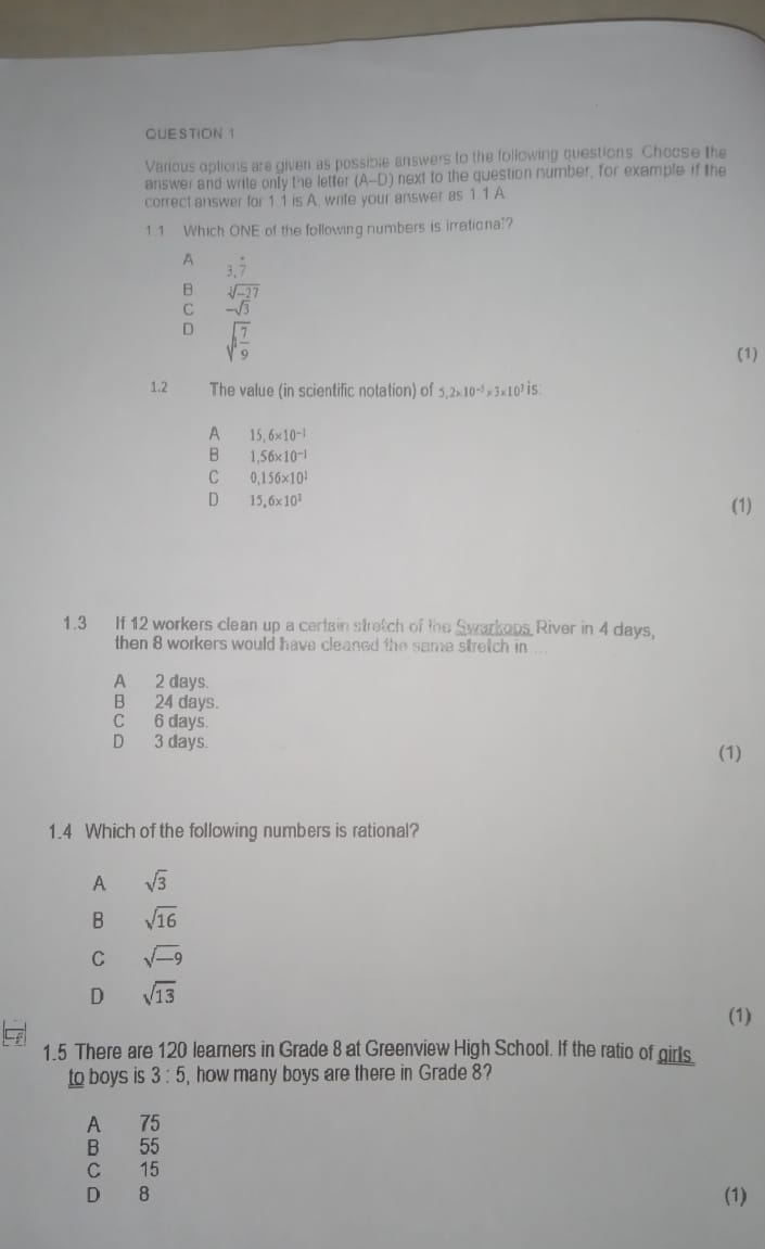 Various options are given as possible answers to the following questions. Choose the
answer and write only the letter (A--D) next to the question number, for example if the
correct answer for 1 1 is A. write your answer as 1 1 A
1 1 Which ONE of the following numbers is irrationa!?
A 3.dot 7
B sqrt[3](-27)
C -sqrt(3)
D sqrt(1frac 7)9
(1)
1.2 The value (in scientific notation) of 5, 2* 10^(-5)* 3* 10^7 is
A 15,6* 10^(-1)
B 1.56* 10^(-1)
C 0,156* 10^1
D 15,6* 10^1
(1)
1.3 If 12 workers clean up a certain stretch of the Swarkops River in 4 days,
then 8 workers would have cleaned the same stretch in ...
A 2 days.
B 24 days.
C 6 days.
D 3 days. (1)
1.4 Which of the following numbers is rational?
A sqrt(3)
B sqrt(16)
C sqrt(-9)
D sqrt(13)
(1)
1.5 There are 120 learners in Grade 8 at Greenview High School. If the ratio of girls.
to boys is 3:5 , how many boys are there in Grade 8?
A 75
B 55
C 15
D 8 (1)