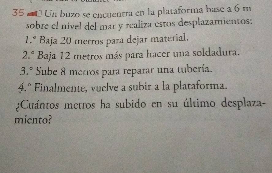 Un buzo se encuentra en la plataforma base a 6 m
sobre el nivel del mar y realiza estos desplazamientos:
1.^circ  Baja 20 metros para dejar material.
2.^circ  Baja 12 metros más para hacer una soldadura.
3.^circ  Sube 8 metros para reparar una tubería.
4.^circ  Finalmente, vuelve a subir a la plataforma. 
¿Cuántos metros ha subido en su último desplaza- 
miento?