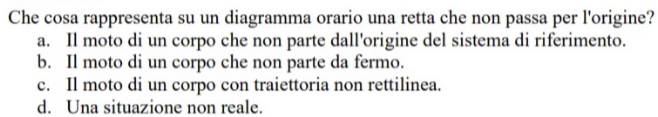 Che cosa rappresenta su un diagramma orario una retta che non passa per l'origine?
a. Il moto di un corpo che non parte dall'origine del sistema di riferimento.
b. Il moto di un corpo che non parte da fermo.
c. Il moto di un corpo con traiettoria non rettilinea.
d. Una situazione non reale.