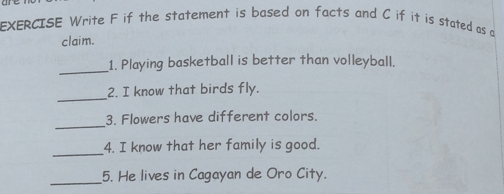 EXERCISE Write F if the statement is based on facts and C if it is stated as a 
claim. 
_1. Playing basketball is better than volleyball. 
_ 
2. I know that birds fly. 
_ 
3. Flowers have different colors. 
_ 
4. I know that her family is good. 
_ 
5. He lives in Cagayan de Oro City.